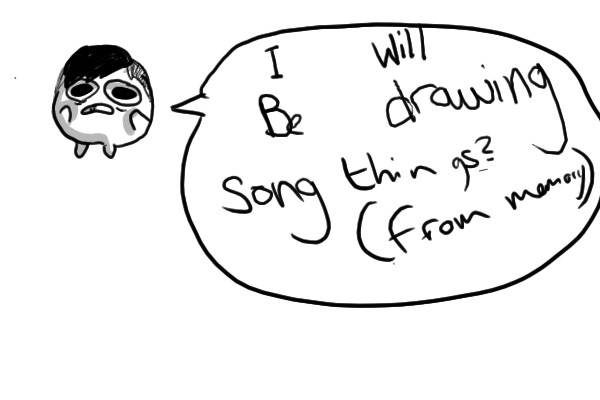 I will be drawing song, things? or smthn?